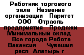 Работник торгового зала › Название организации ­ Паритет, ООО › Отрасль предприятия ­ Продажи › Минимальный оклад ­ 1 - Все города Работа » Вакансии   . Чувашия респ.,Алатырь г.